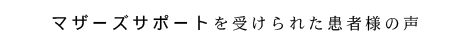 マザーズサポートを受けられた患者さまの声