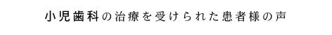 小児歯科の治療を受けられた患者さまの声